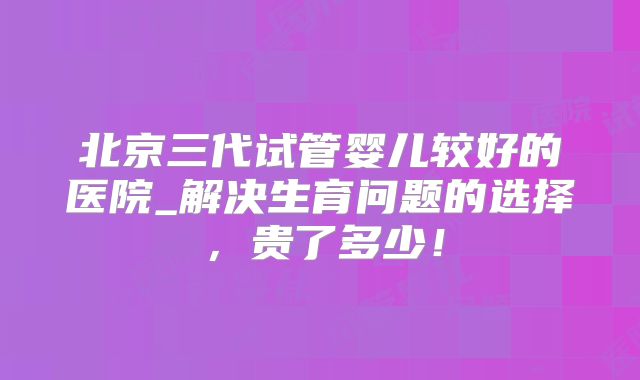 北京三代试管婴儿较好的医院_解决生育问题的选择，贵了多少！