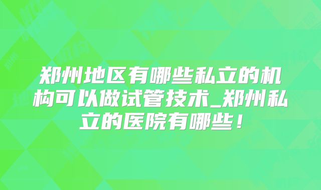 郑州地区有哪些私立的机构可以做试管技术_郑州私立的医院有哪些！