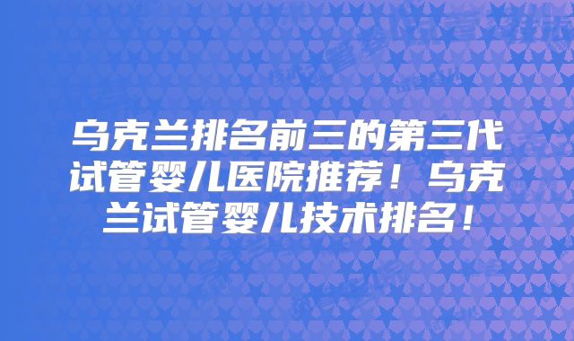 乌克兰排名前三的第三代试管婴儿医院推荐！乌克兰试管婴儿技术排名！