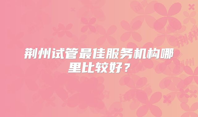 荆州试管最佳服务机构哪里比较好？