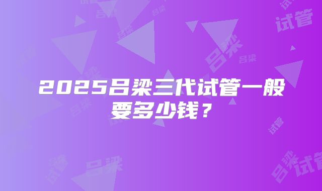 2025吕梁三代试管一般要多少钱？