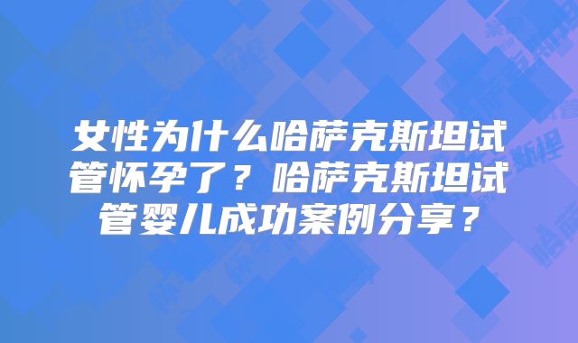 女性为什么哈萨克斯坦试管怀孕了？哈萨克斯坦试管婴儿成功案例分享？