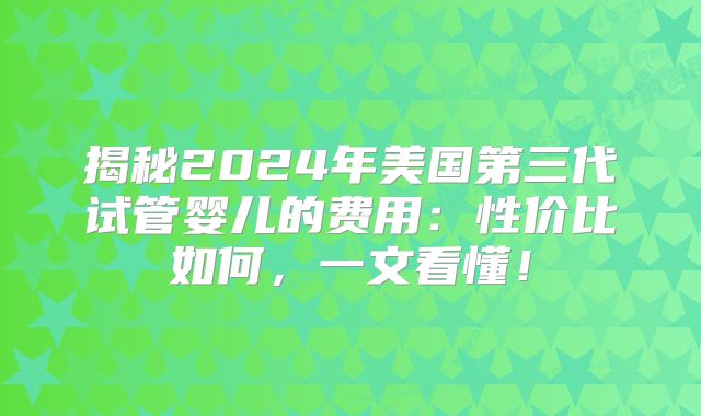揭秘2024年美国第三代试管婴儿的费用：性价比如何，一文看懂！