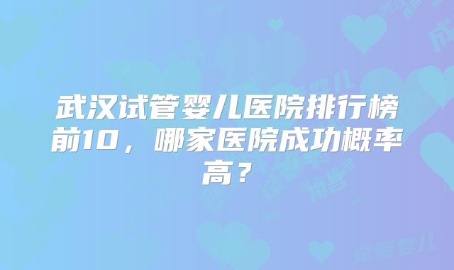 武汉试管婴儿医院排行榜前10,哪家医院成功概率高?