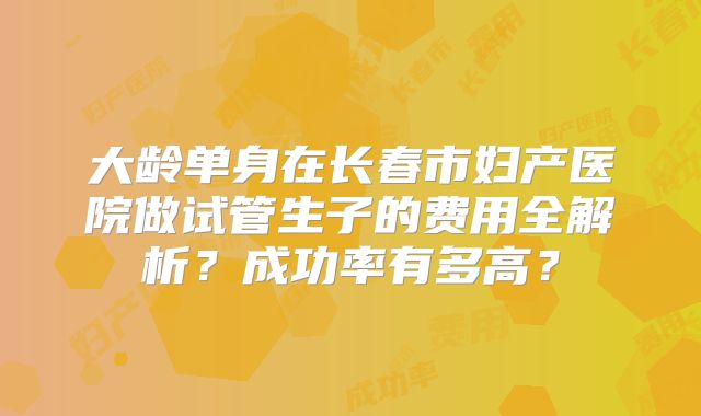 大龄单身在长春市妇产医院做试管生子的费用全解析?成功率有多高?