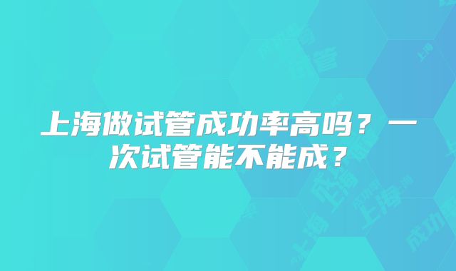 上海做试管成功率高吗？一次试管能不能成？