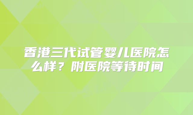 香港三代试管婴儿医院怎么样？附医院等待时间