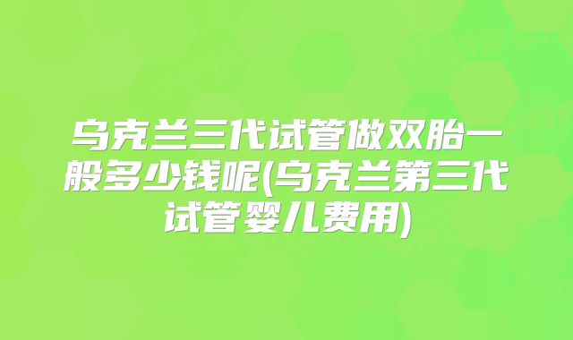 乌克兰三代试管做双胎一般多少钱呢(乌克兰第三代试管婴儿费用)