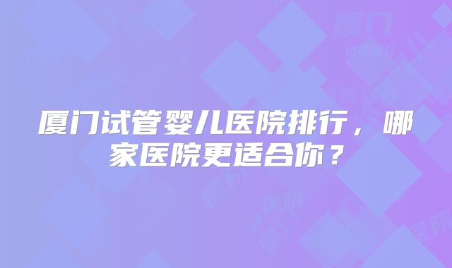 厦门试管婴儿医院排行,哪家医院更适合你?