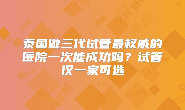 泰国做三代试管最权威的医院一次能成功吗?试管仅一家可选