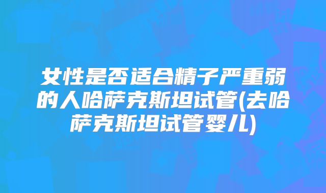女性是否适合精子严重弱的人哈萨克斯坦试管(去哈萨克斯坦试管婴儿)