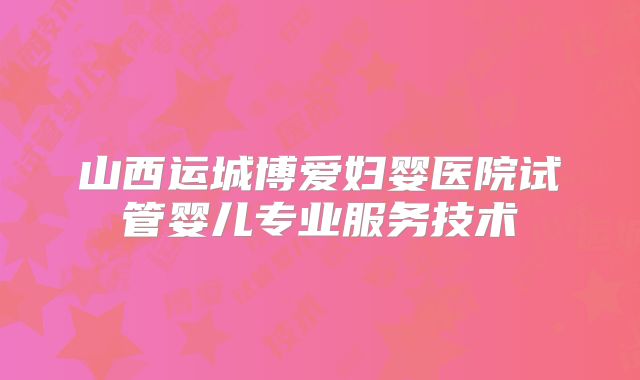 山西运城博爱妇婴医院试管婴儿专业服务技术