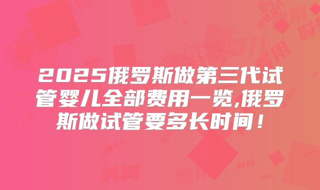 2025俄罗斯做第三代试管婴儿全部费用一览,俄罗斯做试管要多长时间！