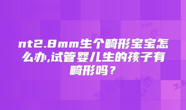 nt2.8mm生个畸形宝宝怎么办,试管婴儿生的孩子有畸形吗？
