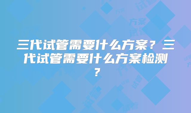 三代试管需要什么方案？三代试管需要什么方案检测？