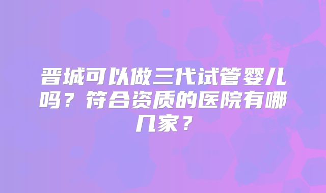 晋城可以做三代试管婴儿吗？符合资质的医院有哪几家？