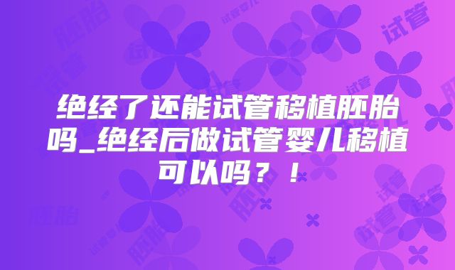 绝经了还能试管移植胚胎吗_绝经后做试管婴儿移植可以吗？！