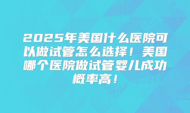 2025年美国什么医院可以做试管怎么选择!美国哪个医院做试管婴儿成功概率高!