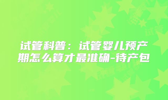 试管科普：试管婴儿预产期怎么算才最准确-待产包