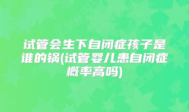 试管会生下自闭症孩子是谁的锅(试管婴儿患自闭症概率高吗)