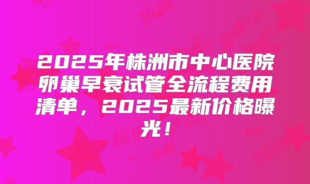 2025年株洲市中心医院卵巢早衰试管全流程费用清单，2025最新价格曝光！