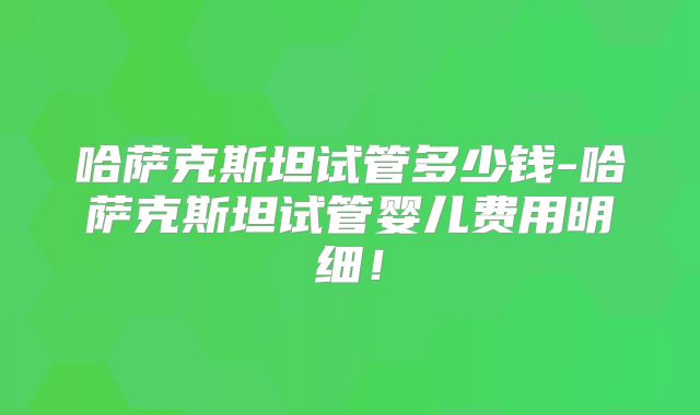 哈萨克斯坦试管多少钱-哈萨克斯坦试管婴儿费用明细！