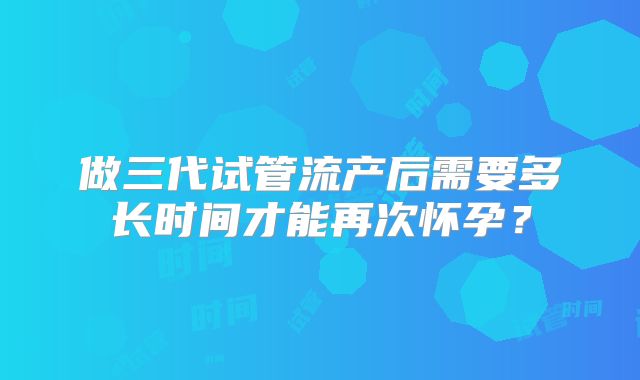 做三代试管流产后需要多长时间才能再次怀孕？