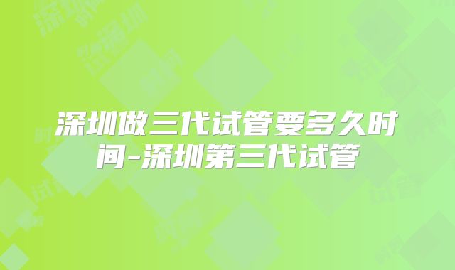 深圳做三代试管要多久时间-深圳第三代试管