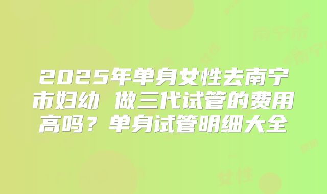 2025年单身女性去南宁市妇幼 做三代试管的费用高吗？单身试管明细大全