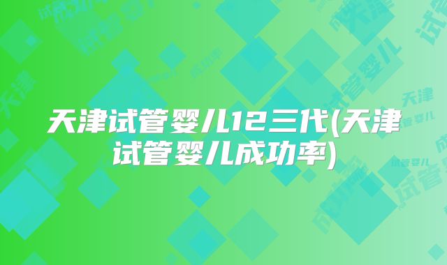 天津试管婴儿12三代(天津试管婴儿成功率)