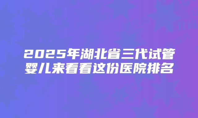 2025年湖北省三代试管婴儿来看看这份医院排名