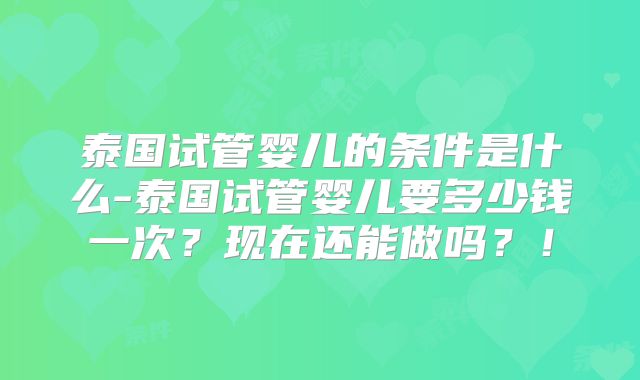 泰国试管婴儿的条件是什么-泰国试管婴儿要多少钱一次？现在还能做吗？！