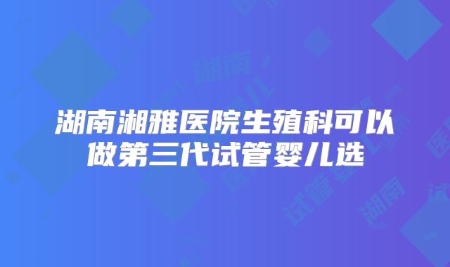 湖南湘雅医院生殖科可以做第三代试管婴儿选