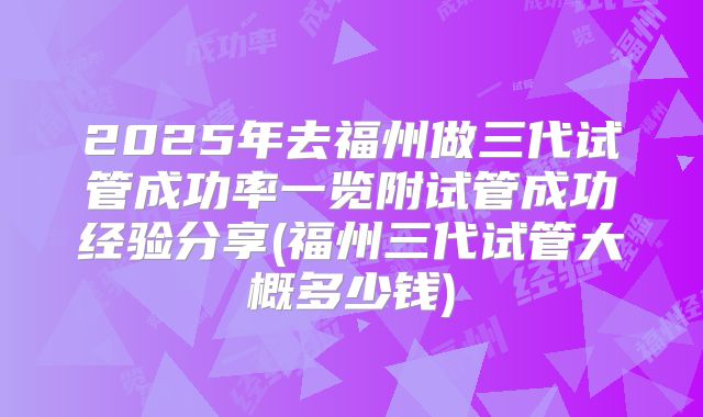 2025年去福州做三代试管成功率一览附试管成功经验分享(福州三代试管大概多少钱)