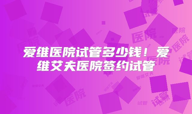 爱维医院试管多少钱!爱维艾夫医院签约试管