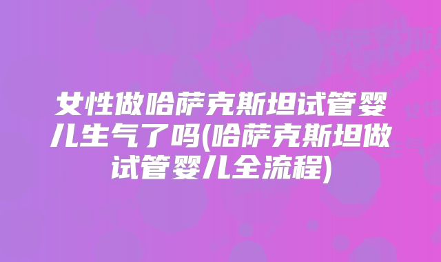 女性做哈萨克斯坦试管婴儿生气了吗(哈萨克斯坦做试管婴儿全流程)