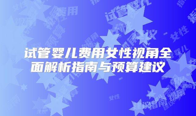试管婴儿费用女性视角全面解析指南与预算建议