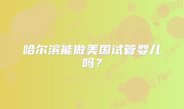哈尔滨能做美国试管婴儿吗?
