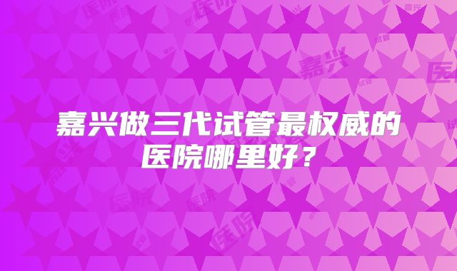 嘉兴做三代试管最权威的医院哪里好？