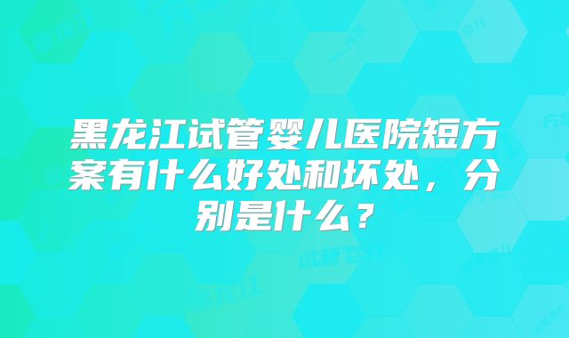 黑龙江试管婴儿医院短方案有什么好处和坏处，分别是什么？