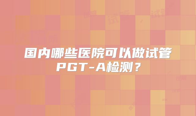 国内哪些医院可以做试管PGT-A检测?
