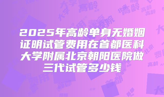 2025年高龄单身无婚姻证明试管费用在首都医科大学附属北京朝阳医院做三代试管多少钱