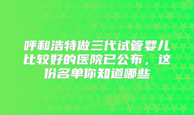 呼和浩特做三代试管婴儿比较好的医院已公布,这份名单你知道哪些