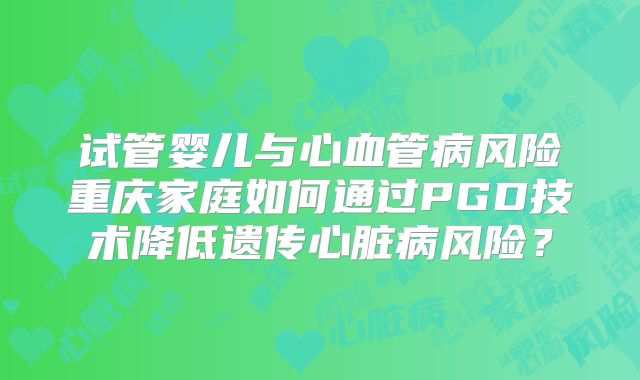试管婴儿与心血管病风险重庆家庭如何通过PGD技术降低遗传心脏病风险？