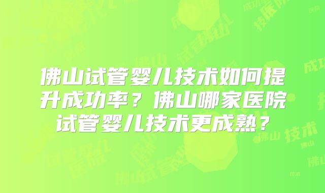 佛山试管婴儿技术如何提升成功率？佛山哪家医院试管婴儿技术更成熟？