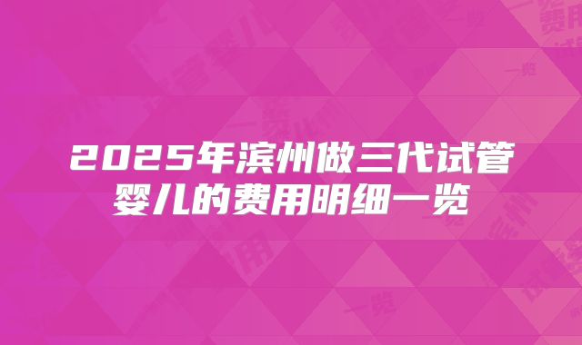 2025年滨州做三代试管婴儿的费用明细一览