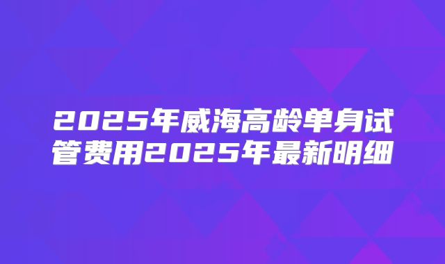 2025年威海高龄单身试管费用2025年最新明细