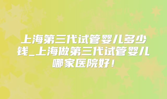 上海第三代试管婴儿多少钱_上海做第三代试管婴儿哪家医院好！