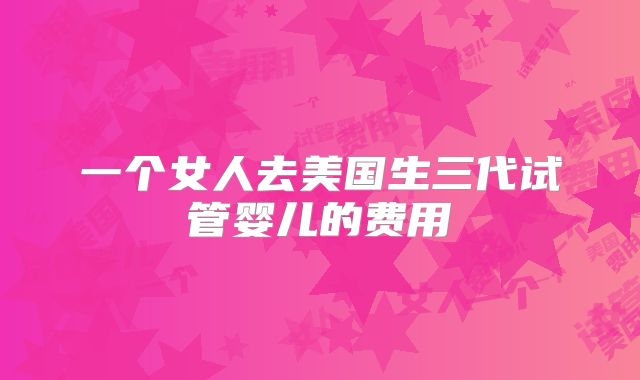 一个女人去美国生三代试管婴儿的费用