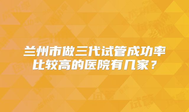 兰州市做三代试管成功率比较高的医院有几家?
